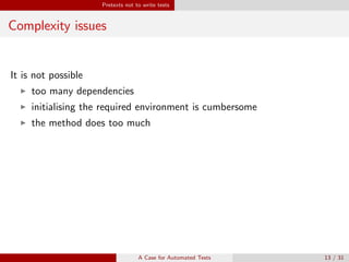 Pretexts not to write tests
Complexity issues
It is not possible
too many dependencies
initialising the required environment is cumbersome
the method does too much
Why you should still do it
If a method is hard to test it is probably also diﬃcult to use and maintain
⇒ Refactoring (Collective Code Ownership)
A Case for Automated Tests 13 / 31
 