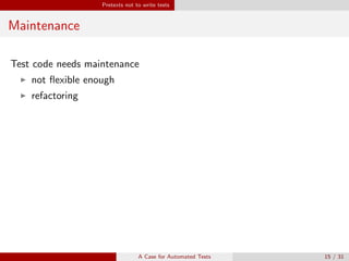 Pretexts not to write tests
Maintenance
Test code needs maintenance
not ﬂexible enough
refactoring
Why you should still do it
Test code is not throw-away code.
Test code may be more important than production code.
Safety. Again.
If you want to refactor, the essential precondition is having solid tests1.
1
Martin Fowler, Kent Beck: Refactoring: Improving the Design of Existing Code
A Case for Automated Tests 15 / 31
 