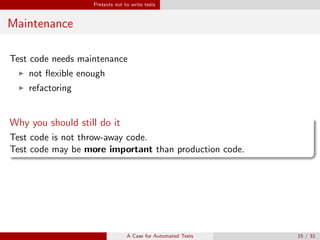 Pretexts not to write tests
Maintenance
Test code needs maintenance
not ﬂexible enough
refactoring
Why you should still do it
Test code is not throw-away code.
Test code may be more important than production code.
Safety. Again.
If you want to refactor, the essential precondition is having solid tests1.
1
Martin Fowler, Kent Beck: Refactoring: Improving the Design of Existing Code
A Case for Automated Tests 15 / 31
 