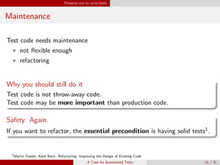 Pretexts not to write tests
Maintenance
Test code needs maintenance
not ﬂexible enough
refactoring
Why you should still do it
Test code is not throw-away code.
Test code may be more important than production code.
Safety. Again.
If you want to refactor, the essential precondition is having solid tests1.
1
Martin Fowler, Kent Beck: Refactoring: Improving the Design of Existing Code
A Case for Automated Tests 15 / 31
 
