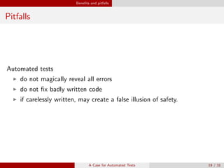 Beneﬁts and pitfalls
Pitfalls
Automated tests
do not magically reveal all errors
do not ﬁx badly written code
if carelessly written, may create a false illusion of safety.
A Case for Automated Tests 19 / 31
 