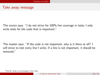 Beneﬁts and pitfalls
Take away message
The novice says: ”I do not strive for 100% line coverage in tests; I only
write tests for the code that is important.”
The master says: ”If the code is not important, why is it there at all? I
will strive to test every line I write; if a line is not important, it should be
removed.”
1
Paul M. Jones, Live Coverage in Unit Tests
A Case for Automated Tests 20 / 31
 