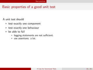 Best practices
Basic properties of a good unit test
A unit test should
test exactly one component
test exactly one behaviour
be able to fail
logging statements are not suﬃcient.
use assertions. a lot.
Best practice
Avoid happy path testing. Try to break the code.
A Case for Automated Tests 22 / 31
 