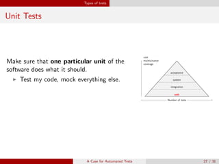 Types of tests
Unit Tests
Make sure that one particular unit of the
software does what it should.
Test my code, mock everything else.
unit
cost
maintainance
coverage
Number of tests
integration
cost
maintainance
coverage
Number of tests
system
cost
maintainance
coverage
Number of tests
acceptance
cost
maintainance
coverage
Number of tests
Keep in mind
Unit tests will not catch integration errors or broader system-level errors.
A Case for Automated Tests 27 / 31
 