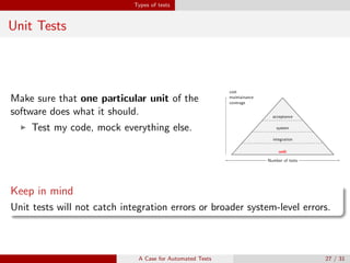 Types of tests
Unit Tests
Make sure that one particular unit of the
software does what it should.
Test my code, mock everything else.
unit
cost
maintainance
coverage
Number of tests
integration
cost
maintainance
coverage
Number of tests
system
cost
maintainance
coverage
Number of tests
acceptance
cost
maintainance
coverage
Number of tests
Keep in mind
Unit tests will not catch integration errors or broader system-level errors.
A Case for Automated Tests 27 / 31
 