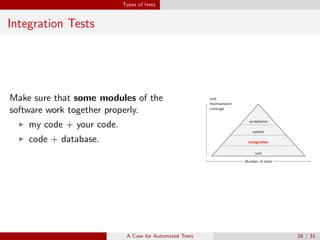 Types of tests
Integration Tests
Make sure that some modules of the
software work together properly.
my code + your code.
code + database.
unit
cost
maintainance
coverage
Number of tests
integration
cost
maintainance
coverage
Number of tests
system
cost
maintainance
coverage
Number of tests
acceptance
cost
maintainance
coverage
Number of tests
A Case for Automated Tests 28 / 31
 