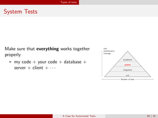 Types of tests
System Tests
Make sure that everything works together
properly
my code + your code + database +
server + client + · · ·
unit
cost
maintainance
coverage
Number of tests
integration
cost
maintainance
coverage
Number of tests
system
cost
maintainance
coverage
Number of tests
acceptance
cost
maintainance
coverage
Number of tests
A Case for Automated Tests 29 / 31
 