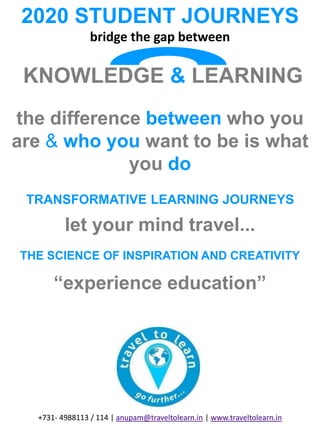 2020 STUDENT JOURNEYS
bridge the gap between
KNOWLEDGE & LEARNING
the difference between who you
are & who you want to be is what
you do
TRANSFORMATIVE LEARNING JOURNEYS
let your mind travel...
THE SCIENCE OF INSPIRATION AND CREATIVITY
“experience education”
+731- 4988113 / 114 | anupam@traveltolearn.in | www.traveltolearn.in
 
