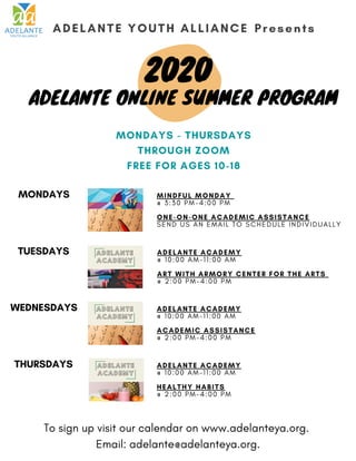 ADELANTE ACADEMY
@ 1 0 : 0 0 A M - 1 1 : 0 0 A M
ART WITH ARMORY CENTER FOR THE ARTS
@ 2 : 0 0 P M - 4 : 0 0 P M
ADELANTE YOUTH ALLIANCE Presents
ADELANTE ONLINE SUMMER PROGRAM
2020
ADELANTE ACADEMY
@ 1 0 : 0 0 A M - 1 1 : 0 0 A M
ACADEMIC ASSISTANCE
@ 2 : 0 0 P M - 4 : 0 0 P M
ADELANTE ACADEMY
@ 1 0 : 0 0 A M - 1 1 : 0 0 A M
HEALTHY HABITS
@ 2 : 0 0 P M - 4 : 0 0 P M
MONDAYS MINDFUL MONDAY
@ 3 : 3 0 P M - 4 : 0 0 P M
ONE-ON-ONE ACADEMIC ASSISTANCE
S E N D U S A N E M A I L T O S C H E D U L E I N D I V I D U A L L Y
WEDNESDAYS
TUESDAYS
THURSDAYS
MONDAYS - THURSDAYS
THROUGH ZOOM
FREE FOR AGES 10-18
To sign up visit our calendar on www.adelanteya.org.
Email: adelante@adelanteya.org.
 
