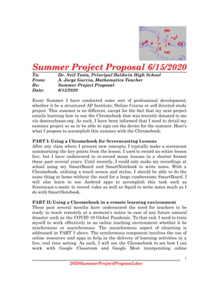  
Summer Project Proposal 6/15/2020 
To:  Dr. Neil Testa, Principal Baldwin High School 
From:  A. Jorge García, Mathematics Teacher 
Re: Summer Project Proposal 
Date: 6/15/2020 
 
Every Summer I have conducted some sort of professional development,                   
whether it be a structured AP Institute, Online Course or self directed study                         
project. This summer is no different, except for the fact that my next project                           
entails learning how to use the Chromebook that was recently donated to me                         
via donorschoose.org. As such, I have been informed that I need to detail my                           
summer project so as to be able to sign out the device for the summer. Here’s                               
what I propose to accomplish this summer with the Chromebook: 
 
PART I: Using a Chromebook for Screencasting Lessons 
After any class where I present new concepts, I typically make a screencast                         
summarizing the key points from the lesson. I used to record an entire lesson                           
live, but I have endeavored to re-record many lessons in a shorter format                         
these past several years. Until recently, I could only make my recordings at                         
school using my SmartBoard and SmartNotebook to write notes. With a                     
Chromebook, utilizing a touch screen and stylus, I should be able to do the                           
same thing at home without the need for a large cumbersome SmartBoard. I                         
will also learn to use Android apps to accomplish this task such as                         
Screencast-o-matic to record video as well as Squid to write notes much as I                           
do with SmartNotebook. 
 
PART II: Using a Chromebook in a remote learning environment 
These past several months have underscored the need for teachers to be                       
ready to teach remotely at a moment’s notice in case of any future natural                           
disaster such as the COVID 19 Global Pandemic. To that end, I need to train                             
myself to work effectively in an online teaching environment whether it be                       
synchronous or asynchronous. The asynchronous aspect of elearning is                 
addressed in PART I above. The synchronous component involves the use of                       
online resources and apps to help in the delivery of learning activities in a                           
live, real time setting. As such, I will use the Chromebook to see how I can                               
work with Google Classroom and Google Meet incorporating online                 
1
2020SummerProjectProposal.doc 
 