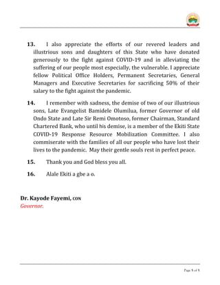 Page 5 of 5
13. I also appreciate the efforts of our revered leaders and
illustrious sons and daughters of this State who have donated
generously to the fight against COVID-19 and in alleviating the
suffering of our people most especially, the vulnerable. I appreciate
fellow Political Office Holders, Permanent Secretaries, General
Managers and Executive Secretaries for sacrificing 50% of their
salary to the fight against the pandemic.
14. I remember with sadness, the demise of two of our illustrious
sons, Late Evangelist Bamidele Olumilua, former Governor of old
Ondo State and Late Sir Remi Omotoso, former Chairman, Standard
Chartered Bank, who until his demise, is a member of the Ekiti State
COVID-19 Response Resource Mobilization Committee. I also
commiserate with the families of all our people who have lost their
lives to the pandemic. May their gentle souls rest in perfect peace.
15. Thank you and God bless you all.
16. Alale Ekiti a gbe a o.
Dr. Kayode Fayemi, CON
Governor.
 