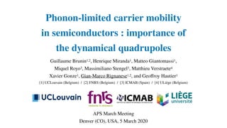 Phonon-limited carrier mobility
in semiconductors : importance of
the dynamical quadrupoles
Guillaume Brunin1,2, Henrique Miranda1, Matteo Giantomassi1,
Miquel Royo3, Massimiliano Stengel3, Matthieu Verstraete4
Xavier Gonze1, Gian-Marco Rignanese1,2, and Geoﬀroy Hautier1
[1] UCLouvain (Belgium) / [2] FNRS (Belgium) / [3] ICMAB (Spain) / [4] ULiège (Belgium)
APS March Meeting
Denver (CO), USA, 5 March 2020
 