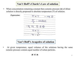 Van’t Hoff’s Charle’s Law of solution
• When concentration remaining constant then osmotic pressure (π) of dilute
solution is directly proposnal to absolute temperature (T) of solution.
Expression:
Van’t Hoff’s Avagedro of solution
• At given temperature, equal volumes of the solutions having the same
osmotic pressure contain equal number of solute particles.
𝝅 ∝ 𝒏 10
 