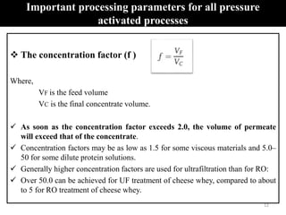 Important processing parameters for all pressure
activated processes
 The concentration factor (f )
Where,
VF is the feed volume
VC is the final concentrate volume.
 As soon as the concentration factor exceeds 2.0, the volume of permeate
will exceed that of the concentrate.
 Concentration factors may be as low as 1.5 for some viscous materials and 5.0–
50 for some dilute protein solutions.
 Generally higher concentration factors are used for ultrafiltration than for RO:
 Over 50.0 can be achieved for UF treatment of cheese whey, compared to about
to 5 for RO treatment of cheese whey.
12
 