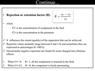 Continue...
• Rejection or retention factor (R)
• where
CF is the concentration of component in the feed
CP is the concentration in the permeate
 It influences the extent (quality) of the separation that can be achieved.
 Rejection values normally range between 0 and 1.0; and sometimes they are
expressed as percentages (0–100%).
 Occasionally negative rejections are found for some charged ions (Donnan
effect).
1. When CP= 0, R= 1, all the component is retained in the feed.
2. When CP=CF, R= 0, the component is freely permeating.
13
 