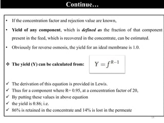 Continue…
• If the concentration factor and rejection value are known,
• Yield of any component, which is defined as the fraction of that component
present in the feed, which is recovered in the concentrate, can be estimated.
• Obviously for reverse osmosis, the yield for an ideal membrane is 1.0.
 The yield (Y) can be calculated from:
 The derivation of this equation is provided in Lewis.
 Thus for a component where R= 0.95, at a concentration factor of 20,
 By putting these values in above equation
 the yield is 0.86; i.e.
 86% is retained in the concentrate and 14% is lost in the permeate
14
 