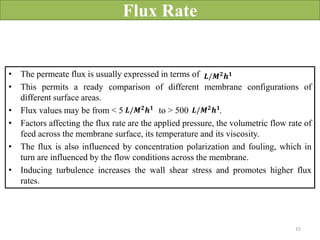 Flux Rate
• The permeate flux is usually expressed in terms of
• This permits a ready comparison of different membrane configurations of
different surface areas.
• Flux values may be from < 5 to > 500 .
• Factors affecting the flux rate are the applied pressure, the volumetric flow rate of
feed across the membrane surface, its temperature and its viscosity.
• The flux is also influenced by concentration polarization and fouling, which in
turn are influenced by the flow conditions across the membrane.
• Inducing turbulence increases the wall shear stress and promotes higher flux
rates.
𝑳/𝑴𝟐
𝒉𝟏
𝑳/𝑴𝟐𝒉𝟏 𝑳/𝑴𝟐𝒉𝟏
15
 