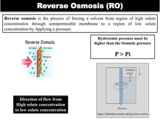 Reverse Osmosis (RO)
Reverse osmosis is the process of forcing a solvent from region of high solute
concentration through semipermeable membrane to a region of low solute
concentration by Applying a pressure.
16
Hydrostatic pressure must be
higher than the Osmotic pressure
P > Pi
Direction of flow from
High solute concentration
to low solute concentration
 