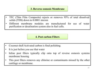 • TFC (Thin Film Composite) rejects or removes 95% of total dissolved
solids (TDS) down to 0.0001 micron
• Different membrane modules are manufactured for use of water
purification or desalination system also in fuel cells.
3. Reverse osmosis Membrane
4. Post carbon Filters
• Coconut shell Activated carbon is final polishing.
• It is just before you use that water
• Inline post filters typically clip onto top of reverse osmosis systems
membrane housing
• This post filters removes any chlorine or contaminants missed by the other
cartilage or membrane.
20
 
