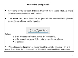Theoretical background
 According to the solution-diffusion transport mechanism (Salt & Water
permeate reverse osmosis membranes)
 The water flux, Ji is linked to the pressure and concentration gradient
across the membrane by the equation
Where
p is the pressure difference across the membrane,
π is the osmotic pressure differential across the membrane
A is constant
 When the applied pressure is higher than the osmotic pressure ( p > π )
Water flows from the concentrated to dilute salt solution side of membrane
21
 