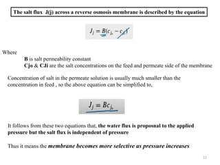 The salt flux J(j) across a reverse osmosis membrane is described by the equation
Where
B is salt permeability constant
Cjo & CJi are the salt concentrations on the feed and permeate side of the membrane
Concentration of salt in the permeate solution is usually much smaller than the
concentration in feed , so the above equation can be simplified to,
It follows from these two equations that, the water flux is proposnal to the applied
pressure but the salt flux is independent of pressure
Thus it means the membrane becomes more selective as pressure increases
22
 