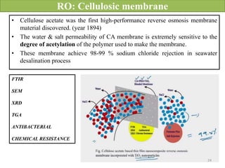 RO: Cellulosic membrane
• Cellulose acetate was the first high-performance reverse osmosis membrane
material discovered. (year 1894)
• The water & salt permeability of CA membrane is extremely sensitive to the
degree of acetylation of the polymer used to make the membrane.
• These membrane achieve 98-99 % sodium chloride rejection in seawater
desalination process
FTIR
SEM
XRD
TGA
ANTIBACTERIAL
CHEMICAL RESISTANCE
24
 