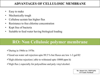 ADVANTAGES OF CELLULOSIC MEMBRANE
• Easy to make
• Mechanically tough
• Cellulose acetate has higher flux
• Resistance to free chlorine concentration
• Kept free of bacteria
• Suitable to feed water having biological loading
RO: Non Cellulosic polymer membrane
During in 1960s to 1970s
Good sea water salt rejection upto 99.5 % but fluxes are low 1-3 gal/ft2
High chlorine rejection ( able to withstand upto 10000 ppm h)
High flux ( especially for polysulfone and poly vinyl alcohol.
Mr. Shinde S.B. ( 2020T14M)
Cft Vnmkv Parbhani
25
 