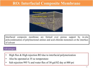 RO: Interfacial Composite Membrane
Interfacial composite membrane are formed over porous support by in-situ
polycondensation of polyfunctional amines and acid chloride monomers at the interface
of solvent
Advantages
• High flux & High rejection RO due to interfacial polymerization
• Also be operated at 35 oc temperature
• Salt rejection 995 % and water flux of 30 gal/ft2 day at 800 psi
26
 