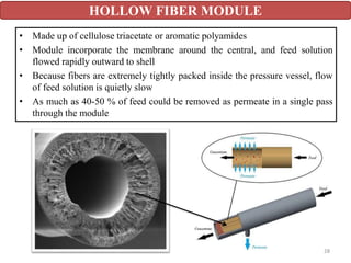 • Made up of cellulose triacetate or aromatic polyamides
• Module incorporate the membrane around the central, and feed solution
flowed rapidly outward to shell
• Because fibers are extremely tightly packed inside the pressure vessel, flow
of feed solution is quietly slow
• As much as 40-50 % of feed could be removed as permeate in a single pass
through the module
HOLLOW FIBER MODULE
28
 