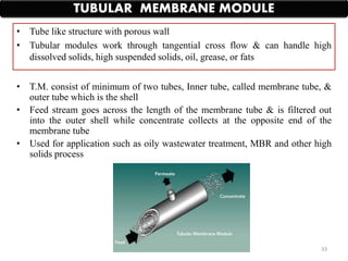 • T.M. consist of minimum of two tubes, Inner tube, called membrane tube, &
outer tube which is the shell
• Feed stream goes across the length of the membrane tube & is filtered out
into the outer shell while concentrate collects at the opposite end of the
membrane tube
• Used for application such as oily wastewater treatment, MBR and other high
solids process
TUBULAR MEMBRANE MODULE
• Tube like structure with porous wall
• Tubular modules work through tangential cross flow & can handle high
dissolved solids, high suspended solids, oil, grease, or fats
33
 