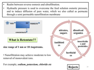 • Realm between reverse osmosis and ultrafiltration.
• Hydraulic pressure is used to overcome the feed solution osmotic pressure,
and to induce diffusion of pure water, which we also called as permeate
through a semi permeable nanofiltration membrane
Rejects
dissolved
organics
insecticide
s and
pesticides
herbicid
es
Antibioti
cs
nitrates,
sugars
What is Retentate??
size range of 1 nm or 10 Angstroms.
• Nanofiltration may achieve moderate to low
removal of monovalent ions.
For example, sodium, potassium, chloride etc
37
 