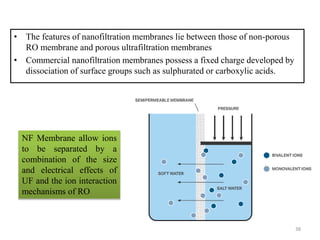 • The features of nanofiltration membranes lie between those of non-porous
RO membrane and porous ultrafiltration membranes
• Commercial nanofiltration membranes possess a fixed charge developed by
dissociation of surface groups such as sulphurated or carboxylic acids.
NF Membrane allow ions
to be separated by a
combination of the size
and electrical effects of
UF and the ion interaction
mechanisms of RO
38
 