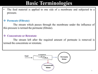 Basic Terminologies
• The feed material is applied to one side of a membrane and subjected to a
pressure.
 Permeate (Filtrate)
The stream which passes through the membrane under the influence of
this pressure is termed the permeate (filtrate).
 Concentrate or Retentate
The stream left after the required amount of permeate is removed is
termed the concentrate or retentate.
4
 