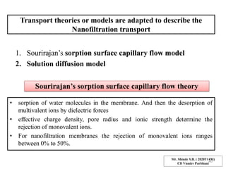 Transport theories or models are adapted to describe the
Nanofiltration transport
1. Sourirajan’s sorption surface capillary flow model
2. Solution diffusion model
Sourirajan’s sorption surface capillary flow theory
• sorption of water molecules in the membrane. And then the desorption of
multivalent ions by dielectric forces
• effective charge density, pore radius and ionic strength determine the
rejection of monovalent ions.
• For nanofiltration membranes the rejection of monovalent ions ranges
between 0% to 50%.
Mr. Shinde S.B. ( 2020T14M)
Cft Vnmkv Parbhani
40
 