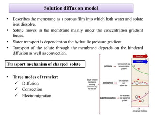Solution diffusion model
• Describes the membrane as a porous film into which both water and solute
ions dissolve.
• Solute moves in the membrane mainly under the concentration gradient
forces.
• Water transport is dependent on the hydraulic pressure gradient.
• Transport of the solute through the membrane depends on the hindered
diffusion as well as convection.
Transport mechanism of charged solute
• Three modes of transfer:
 Diffusion
 Convection
 Electromigration
41
 