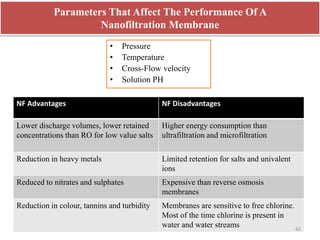Parameters That Affect The Performance Of A
Nanofiltration Membrane
• Pressure
• Temperature
• Cross-Flow velocity
• Solution PH
NF Advantages NF Disadvantages
Lower discharge volumes, lower retained
concentrations than RO for low value salts
Higher energy consumption than
ultrafiltration and microfiltration
Reduction in heavy metals Limited retention for salts and univalent
ions
Reduced to nitrates and sulphates Expensive than reverse osmosis
membranes
Reduction in colour, tannins and turbidity Membranes are sensitive to free chlorine.
Most of the time chlorine is present in
water and water streams 42
 
