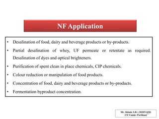 NF Application
• Desalination of food, dairy and beverage products or by-products.
• Partial desalination of whey, UF permeate or retentate as required.
Desalination of dyes and optical brighteners.
• Purification of spent clean in place chemicals, CIP chemicals.
• Colour reduction or manipulation of food products.
• Concentration of food, dairy and beverage products or by-products.
• Fermentation byproduct concentration.
Mr. Shinde S.B. ( 2020T14M)
Cft Vnmkv Parbhani
43
 
