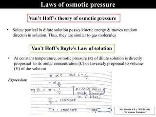 Laws of osmotic pressure
• Solute partical in dilute solution posses kinetic energy & moves random
directon in solution. Thus, they are similar to gas molecules
Van’t Hoff’s theory of osmotic pressure
Van’t Hoff’s Boyle’s Law of solution
• At constant temperature, osmotic pressure (π) of dilute solution is directly
proposnal to its molar concentration (C) or Inversely proposnal to volume
(V) of the solution
Expression:
Mr. Shinde S.B. ( 2020T14M)
Cft Vnmkv Parbhani9
 
