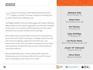 3
SPONSORED BY
Welcome to Technology Content Marketing 2020: Benchmarks,
Budgets, and Trends. This report is based on the findings from
our 10th annual content marketing survey.
Technology marketers continue to make progress with content marketing.
Approximately one-third rate their organization’s overall content marketing
as extremely or very successful, and 76% report they are much more or
somewhat more successful compared with one year ago.
What makes them successful? When we look at the top performers,
we see they treat content marketing as a strategic business function,
craft content thoughtfully, experiment with distribution, and
measure their results. They use content marketing not only to create
brand awareness and generate leads, but also to build loyalty and
subscribed audiences.
What will 2020 hold for your content marketing? We hope these
findings help as you fine-tune your efforts for the rest of this year. If
there is anything we can do to assist, let us know!
WELCOME
Stephanie Stahl
General Manager, CMI
Robert Rose
Chief Strategy Advisor, CMI
Kim Moutsos
VP Content, CMI
Cathy McPhillips
VP Marketing, CMI
Lisa Murton Beets
Research Director/Report Author, CMI
Joseph “JK” Kalinowski
Creative Director, CMI
Nancy Reese
Research Consultant
 