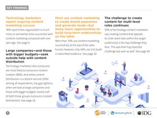 4
SPONSORED BY
KEY FINDINGS
Technology marketers
report ongoing content
marketing success
76% report their organization is much
more or somewhat more successful with
content marketing compared with one
year ago. See page 8.
Large companies—and those
with bigger budgets—seek
outside help with content
distribution
Technology marketers who outsource
are most likely to outsource content
creation (88%). And while content
distribution is a distant second (35%)
among all respondents, the gap tightens
when we look at large companies and
those with bigger budgets (nearly half
of both those groups outsource content
distribution). See page 18.
Most use content marketing
to create brand awareness
and generate leads—but
many leave opportunities to
build long-term relationships
on the table
More than 70% use content marketing
successfully at the top of the sales
funnel; however, only 44% use it to build
a subscribed audience. See page 32.
The challenge to create
content for multi-level
roles continues
59% of technology content marketers
say creating content that appeals
to multi-level roles within the target
audience(s) is the top challenge they
face. This was their top reported
challenge last year as well. See page 40.
 