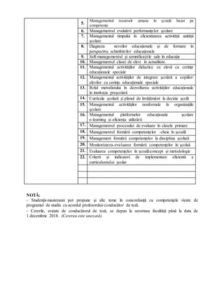 5.
Managementul resurselr umane în școală bazat pe
competențe
6. Managementul evaluării performanțelor școlare
7. Managementul timpului în eficientizarea activității unității
școlare
8. Diagnoza nevoilor educaţionale şi de formare în
perspectiva schimbărilor educaţionale
9. Self-managementul și semnificațiile sale în educație
10. Managementul clasei de elevi în actualitate
11. Managementul activităţilor didactice cu elevii cu cerinţe
educaționale speciale
12. Managementul activităţilor de integrare şcolară a copiilor/
elevilor cu cerinţe educaționale speciale
13. Rolul metodistului în dezvoltarea activităților educaționale
în instituția preșcolară
14. Curricula școlară și planul de învățământ la decizia școlii
15. Managementul activităţilor nonformale în organizaţiile
şcolare
16. Managementul platformelor educaționale școlare
e-learning și eficiența utilizării
17. Managementul procesului de evaluare în clasele primare
18. Managementul formării competențelor –cheie în școală
19. Management formării competențelor la disciplina școlară
20. Monitorizarea-evaluarea formării competențelor în școlaă
21. Evaluarea competențelor în școală:concept și metodologie
22. Criterii și indicatori de implementare eficientă a
curriculumului școlar
NOTĂ:
- Studenţii-masteranzi pot propune şi alte teme în concordanţă cu competenţele vizate de
programul de studiu cu acordul profesorului-conducător de teză.
- Cererile, avizate de conducătorul de teză, se depun la secretara facultăţii până la data de
1 decembrie 2018. (Cererea este anexată).
 