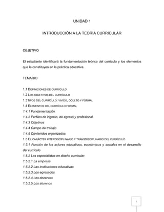 7
UNIDAD 1
INTRODUCCIÓN A LA TEORÍA CURRICULAR
OBJETIVO
El estudiante identificará la fundamentación teórica del currículo y los elementos
que la constituyen en la práctica educativa.
TEMARIO
1.1 DEFINICIONES DE CURRÍCULO
1.2 LOS OBJETIVOS DEL CURRÍCULO
1.3TIPOS DEL CURRÍCULO: VIVIDO, OCULTO Y FORMAL
1.4 ELEMENTOS DEL CURRÍCULO FORMAL
1.4.1 Fundamentación
1.4.2 Perfiles de ingreso, de egreso y profesional
1.4.3 Objetivos
1.4.4 Campo de trabajo
1.4.5 Contenidos organizados
1.5 EL CARÁCTER INTERDISCIPLINARIO Y TRANSDISCIPLINARIO DEL CURRÍCULO
1.5.1 Función de los actores educativos, económicos y sociales en el desarrollo
del currículo
1.5.2 Los especialistas en diseño curricular.
1.5.2.1 La empresa
1.5.2.2 Las instituciones educativas
1.5.2.3 Los egresados
1.5.2.4 Los docentes
1.5.2.5 Los alumnos
 