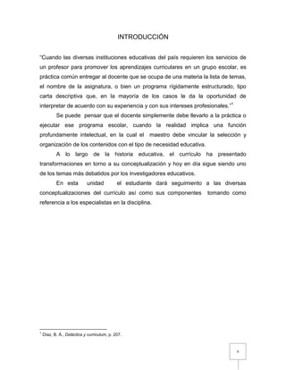 9
INTRODUCCIÓN
“Cuando las diversas instituciones educativas del país requieren los servicios de
un profesor para promover los aprendizajes curriculares en un grupo escolar, es
práctica común entregar al docente que se ocupa de una materia la lista de temas,
el nombre de la asignatura, o bien un programa rígidamente estructurado, tipo
carta descriptiva que, en la mayoría de los casos le da la oportunidad de
interpretar de acuerdo con su experiencia y con sus intereses profesionales.”1
Se puede pensar que el docente simplemente debe llevarlo a la práctica o
ejecutar ese programa escolar, cuando la realidad implica una función
profundamente intelectual, en la cual el maestro debe vincular la selección y
organización de los contenidos con el tipo de necesidad educativa.
A lo largo de la historia educativa, el currículo ha presentado
transformaciones en torno a su conceptualización y hoy en día sigue siendo uno
de los temas más debatidos por los investigadores educativos.
En esta unidad el estudiante dará seguimiento a las diversas
conceptualizaciones del currículo así como sus componentes tomando como
referencia a los especialistas en la disciplina.
1
Díaz, B. Á., Didáctica y curriculum, p. 207.
 