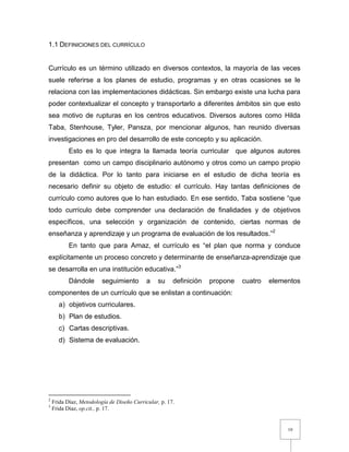 10
1.1 DEFINICIONES DEL CURRÍCULO
Currículo es un término utilizado en diversos contextos, la mayoría de las veces
suele referirse a los planes de estudio, programas y en otras ocasiones se le
relaciona con las implementaciones didácticas. Sin embargo existe una lucha para
poder contextualizar el concepto y transportarlo a diferentes ámbitos sin que esto
sea motivo de rupturas en los centros educativos. Diversos autores como Hilda
Taba, Stenhouse, Tyler, Pansza, por mencionar algunos, han reunido diversas
investigaciones en pro del desarrollo de este concepto y su aplicación.
Esto es lo que integra la llamada teoría curricular que algunos autores
presentan como un campo disciplinario autónomo y otros como un campo propio
de la didáctica. Por lo tanto para iniciarse en el estudio de dicha teoría es
necesario definir su objeto de estudio: el currículo. Hay tantas definiciones de
currículo como autores que lo han estudiado. En ese sentido, Taba sostiene “que
todo currículo debe comprender una declaración de finalidades y de objetivos
específicos, una selección y organización de contenido, ciertas normas de
enseñanza y aprendizaje y un programa de evaluación de los resultados.”2
En tanto que para Arnaz, el currículo es “el plan que norma y conduce
explícitamente un proceso concreto y determinante de enseñanza-aprendizaje que
se desarrolla en una institución educativa.”3
Dándole seguimiento a su definición propone cuatro elementos
componentes de un currículo que se enlistan a continuación:
a) objetivos curriculares.
b) Plan de estudios.
c) Cartas descriptivas.
d) Sistema de evaluación.
2
Frida Díaz, Metodología de Diseño Curricular, p. 17.
3
Frida Díaz, op.cit., p. 17.
 