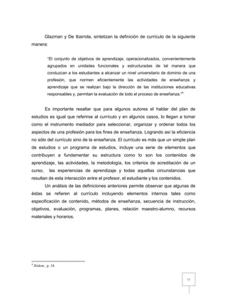 11
Glazman y De Ibarrola, sintetizan la definición de currículo de la siguiente
manera:
“El conjunto de objetivos de aprendizaje, operacionalizados, convenientemente
agrupados en unidades funcionales y estructuradas de tal manera que
conduzcan a los estudiantes a alcanzar un nivel universitario de dominio de una
profesión, que normen eficientemente las actividades de enseñanza y
aprendizaje que se realizan bajo la dirección de las instituciones educativas
responsables y, permitan la evaluación de todo el proceso de enseñanza.”4
Es importante resaltar que para algunos autores el hablar del plan de
estudios es igual que referirse al currículo y en algunos casos, lo llegan a tomar
como el instrumento mediador para seleccionar, organizar y ordenar todos los
aspectos de una profesión para los fines de enseñanza. Logrando así la eficiencia
no sólo del currículo sino de la enseñanza. El currículo es más que un simple plan
de estudios o un programa de estudios, incluye una serie de elementos que
contribuyen a fundamentar su estructura como lo son los contenidos de
aprendizaje, las actividades, la metodología, los criterios de acreditación de un
curso, las experiencias de aprendizaje y todas aquellas circunstancias que
resultan de esta interacción entre el profesor, el estudiante y los contenidos.
Un análisis de las definiciones anteriores permite observar que algunas de
éstas se refieren al currículo incluyendo elementos internos tales como
especificación de contenido, métodos de enseñanza, secuencia de instrucción,
objetivos, evaluación, programas, planes, relación maestro-alumno, recursos
materiales y horarios.
4
Ibídem., p. 18.
 