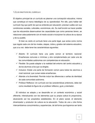12
1.2 LOS OBJETIVOS DEL CURRÍCULO
El objetivo principal de un currículo es plasmar una concepción educativa, misma
que constituye el marco teleológico de su operatividad. Por ello, para hablar del
currículo hay que partir de qué se entiende por educación; precisar cuáles son sus
condiciones sociales, culturales, económicas, etc. Su real función es hacer posible
que los educandos desenvuelvan las capacidades que como personas tienen, se
relacionen adecuadamente con el medio social e incorporen la cultura de su época
y de su pueblo.
Si bien es cierto el currículo tiene una parte legal, que actúa como norma
que regula cada uno de los niveles, etapas, ciclos y grados del sistema educativo,
que a su vez debe tener las características siguientes:
 Abierto: El currículo tiene una parte común al territorio nacional:
Enseñanzas comunes o mínimas y otra complementada por cada una de
las comunidades autónomas con competencias en educación.
 Flexible: Se puede adaptar a la realidad del entorno del centro educativo y
de los alumnos a los que va dirigido.
 Inclusivo: Existe una parte de formación común para todos los alumnos a
nivel nacional, que cursen estas enseñanzas.
 Atiende a la diversidad: Permite incluir las diferencias o señas de identidad
de cada comunidad autónoma.
 Profesor Reflexivo: Un currículo con las características anteriores, debe dar
como resultado la figura de un profesor reflexivo, guía y orientador.
El individuo se adapta y se desarrolla en un contexto económico y social
diferente, interactuando con los elementos que su propia cultura le proporciona,
alcanzando así los propósitos establecidos. En el plano social, el elemento
dinamizador y productor de cultura es la educación. Todos de una u otra forma
intercambiamos conocimientos y experiencias, de tal forma que logramos ser tanto
 