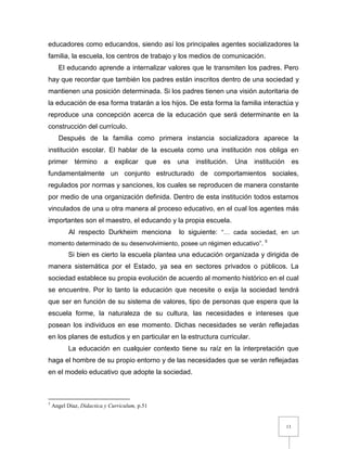 13
educadores como educandos, siendo así los principales agentes socializadores la
familia, la escuela, los centros de trabajo y los medios de comunicación.
El educando aprende a internalizar valores que le transmiten los padres. Pero
hay que recordar que también los padres están inscritos dentro de una sociedad y
mantienen una posición determinada. Si los padres tienen una visión autoritaria de
la educación de esa forma tratarán a los hijos. De esta forma la familia interactúa y
reproduce una concepción acerca de la educación que será determinante en la
construcción del currículo.
Después de la familia como primera instancia socializadora aparece la
institución escolar. El hablar de la escuela como una institución nos obliga en
primer término a explicar que es una institución. Una institución es
fundamentalmente un conjunto estructurado de comportamientos sociales,
regulados por normas y sanciones, los cuales se reproducen de manera constante
por medio de una organización definida. Dentro de esta institución todos estamos
vinculados de una u otra manera al proceso educativo, en el cual los agentes más
importantes son el maestro, el educando y la propia escuela.
Al respecto Durkheim menciona lo siguiente: “… cada sociedad, en un
momento determinado de su desenvolvimiento, posee un régimen educativo”. 5
Si bien es cierto la escuela plantea una educación organizada y dirigida de
manera sistemática por el Estado, ya sea en sectores privados o públicos. La
sociedad establece su propia evolución de acuerdo al momento histórico en el cual
se encuentre. Por lo tanto la educación que necesite o exija la sociedad tendrá
que ser en función de su sistema de valores, tipo de personas que espera que la
escuela forme, la naturaleza de su cultura, las necesidades e intereses que
posean los individuos en ese momento. Dichas necesidades se verán reflejadas
en los planes de estudios y en particular en la estructura curricular.
La educación en cualquier contexto tiene su raíz en la interpretación que
haga el hombre de su propio entorno y de las necesidades que se verán reflejadas
en el modelo educativo que adopte la sociedad.
5
Angel Díaz, Didactica y Curriculum, p.51
 