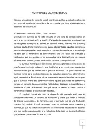 14
ACTIVIDADES DE APRENDIZAJE
Elaborar un análisis del contexto social, económico, político y cultural en el que se
encuentra el estudiante y establecer la importancia que tiene el contexto en el
desarrollo de un currículo.
1.3 TIPOS DEL CURRÍCULO: VIVIDO, OCULTO Y FORMAL
El estudio del currículo se ha visto envuelto en una serie de contradicciones en
torno a su conceptualización y función. Partiendo de numerosas investigaciones
se ha logrado dividir para su estudio en currículo formal, currículo real o vivido y
currículo oculto. De tal manera que se pueda abarcar todos aquellos elementos y
experiencias que puedan surgir durante el proceso de enseñanza – aprendizaje,
no sólo por la transmisión de conocimientos sino por todas las actitudes y
habilidades que les servirán a los educandos para desenvolverse de manera
eficiente en su entorno, ya sea en el ámbito personal como profesional.
El currículo formal puede ser definido como una planeación del proceso de
enseñanza-aprendizaje incluyendo sus finalidades y las condiciones académico-
administrativas que se deriven de la práctica educativa. La parte medular del
currículo formal es la fundamentación de su estructura académica, administrativa,
legal y económica. En síntesis, dicha fundamentación establece las pautas para
que el currículo formal sea considerado como aquello que puede dar contenido y
forma a un conjunto de conocimientos, habilidades y destrezas a desarrollar por el
estudiante. Como característica principal tiende a exaltar el saber cultural a
transmitirse enfocado a una intención didáctica.
El currículo formal da paso al desarrollo del currículo real, que es
conceptualizado como un conjunto de actividades y tareas que tienen la finalidad
de originar aprendizajes. De tal forma que el currículo real es una traducción
práctica del currículo formal, actuando como un mediador entre docentes y
alumnos, ya que no se toman únicamente las intenciones educativas del docente,
sino que existe una adaptación a la naturaleza de la clase y a las eventualidades
que pudiesen presentarse durante el curso.
 