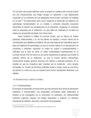 15
“El currículo real puede definirse como la puesta en práctica del currículo formal
con las consecuencias que traiga consigo su aplicación y que lógicamente
requerirán en su momento de una adaptación entre el plan curricular y la realidad
en el aula”.6
Tal adecuación tiene como exigencia el desarrollo de objetivos de
aprendizaje fundamentados en un modelo o corriente educativa buscando
desarrollar el máximo de competencias en el educando. Surgiendo un contraste
entre lo propuesto por la institución y lo que debe ser realizado en el salón de
clases con el propósito de lograr una misma meta.
Caso contrario lo refleja el currículo oculto, que se deriva de ciertas
prácticas institucionales y no de los planes de estudio y mucho menos de la
normatividad que establece el sistema. No por esto deja de ser importante para el
logro de objetivos de aprendizaje, ya que su función radica en la reproducción de
conductas y actitudes, siguiendo un orden en cuanto a comportamientos y
actitudes que si bien es cierto no están contemplados explícitamente en el
currículo formal. Por tal motivo es de suma importancia el ejemplo que brinde el
profesor dentro de la institución, ya que al mismo tiempo intercambian
conocimiento pueden generar alumnos con valores y actitudes positivas. En la
medida en que los maestros sean incluidos por la institución como actores
principales, la función de fomentar actitudes tiende a crecer, pues es una forma
de pensar en común la que se requiere para formar estudiantes eficientes y de
calidad.
1.4. ELEMENTOS DEL CURRÍCULO FORMAL
1.4.1. Fundamentación.
El proceso de desarrollo curricular tiene que ser producto de la toma de decisiones
colectivas e intencionadas. Las propuestas curriculares están destinadas al
fracaso si los encargados de su concreción no participan. Es imprescindible
entonces organizar equipos de trabajo dispuestos a sostener un esfuerzo
importante de reflexión, discusión y formación de propuestas.
6
Gimeno Sacristán, El curriculum: una reflexión sobre la práctica, p. 21
 