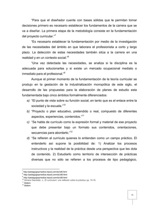16
“Para que el diseñador cuente con bases sólidas que le permitan tomar
decisiones primero es necesario establecer los fundamentos de la carrera que se
va a diseñar. La primera etapa de la metodología consiste en la fundamentación
del proyecto curricular.”7
“Es necesario establecer la fundamentación por medio de la investigación
de las necesidades del ámbito en que laborara el profesionista a corto y largo
plazo. La detección de estas necesidades también sitúa a la carrera en una
realidad y en un contexto social.”8
“Una vez detectada las necesidades, se analiza si la disciplina es la
adecuada para solucionarlas y si existe un mercado ocupacional mediato o
inmediato para el profesional.”9
Aunque el primer momento de la fundamentación de la teoría curricular se
produjo en la gestación de la industrialización monopólica de este siglo, el
desarrollo de las propuestas para la elaboración de planes de estudio esta
fundamentada bajo cinco ámbitos formalmente diferenciados:
a) “El punto de vista sobre su función social, en tanto que es el enlace entre la
sociedad y la escuela.”10
b) “Proyecto o plan educativo, pretendido o real, compuesto de diferentes
aspectos, experiencias, contenidos.”11
c) “Se habla de currículo como la expresión formal y material de ese proyecto
que debe presentar bajo un formato sus contenidos, orientaciones,
secuencias para abordarlo.”12
d) “Se refieren al currículo quienes lo entienden como un campo práctico. El
entenderlo así supone la posibilidad de: 1) Analizar los procesos
instructivos y la realidad de la práctica desde una perspectiva que les dota
de contenido. 2) Estudiarlo como territorio de intersección de prácticas
diversas que no sólo se refieren a los procesos de tipo pedagógico,
7
http://pedagogiaymedios.tripod.com/dc/id8.html
8
http://pedagogiaymedios.tripod.com/dc/id8.html
9
http://pedagogiaymedios.tripod.com/dc/id8.html
10
Gimeno Sacristán, J., El curriculum: una reflexión sobre la práctica, pp. 15-16.
11
Ibidem.
12
Ibidem.
 